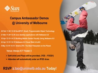 Campus Ambassador Demos
            @ University of Melbourne

28 Feb 11:30~12:30 SunSPOT: Small, Programmable Object Technology
21 Mar 11:30~12:30 Java desktop applications with Netbeans 6.0
10 Apr 13:15~14:15 Building Mobile Games Visually Using Netbeans 6.0
24 Apr 13:15~14:15 Netbeans 6.0 Visual Web & AJAX
8 May 13:14~14:15 Solaris ZFS: The Best Filesystem on the Planet

       Venue: Always ICT Theater 2

       Soft drink and Pizza will be provided. (YES – FOOD!)
       Attendee will automatically enter an IPOD draw.



  RSVP z.tao@unimelb.edu.au Today!