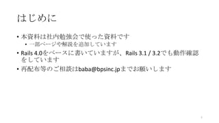 はじめに
• 本資料は社内勉強会で使った資料です
• 一部ページや解説を追加しています
• Rails 4.0をベースに書いていますが、Rails 3.1 / 3.2でも動作確認
をしています
• 再配布等のご相談はbaba@bpsinc.jpまでお願いします
2
 
