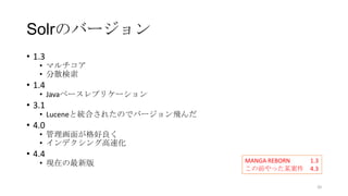 Solrのバージョン
• 1.3
• マルチコア
• 分散検索
• 1.4
• Javaベースレプリケーション
• 3.1
• Luceneと統合されたのでバージョン飛んだ
• 4.0
• 管理画面が格好良く
• インデクシング高速化
• 4.4
• 現在の最新版 MANGA REBORN 1.3
この前やった某案件 4.3
20
 
