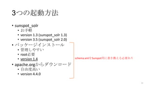 3つの起動方法
• sunspot_solr
• お手軽
• version 1.3 (sunspot_solr 1.3)
• version 3.5 (sunspot_solr 2.0)
• パッケージインストール
• 管理しやすい
• root必要
• version 1.4
• apache.orgからダウンロード
• 自由度高い
• version 4.4.0
21
schema.xmlをSunspot用に書き換える必要あり
 