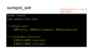 sunspot_solr
bundle install
rake sunspot:solr:start
=> default port:
8981(test), 8982(development), 8983(production)
=> config/data directory:
${RAILS_ROOT}/solr/conf
${RAILS_ROOT}/solr/data
実体はstart.jarを実行しているだけ
jettyが起動する
22
 