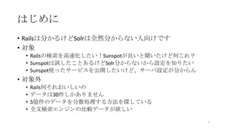 はじめに
• Railsは分かるけどSolrは全然分からない人向けです
• 対象
• Railsの検索を高速化したい！Sunspotが良いと聞いたけど何これ？
• Sunspotは試したことあるけどSolr分からないから設定を知りたい
• Sunspot使ったサービスを公開したいけど、サーバ設定が分からん
• 対象外
• Rails何それおいしいの
• データは30件しかありません
• 5億件のデータを分散処理する方法を探している
• 全文検索エンジンの比較データが欲しい
3
 