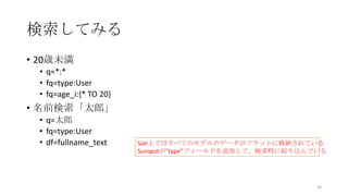 検索してみる
• 20歳未満
• q=*:*
• fq=type:User
• fq=age_i:{* TO 20}
• 名前検索「太郎」
• q=太郎
• fq=type:User
• df=fullname_text
36
Solr上ではすべてのモデルのデータがフラットに格納されている
Sunspotが”type”フィールドを追加して、検索時に絞り込んでいる
 