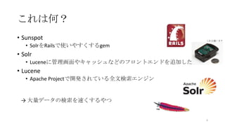 これは何？
• Sunspot
• SolrをRailsで使いやすくするgem
• Solr
• Luceneに管理画面やキャッシュなどのフロントエンドを追加したもの
• Lucene
• Apache Projectで開発されている全文検索エンジン
→ 大量データの検索を速くするやつ
4
これは違います
 