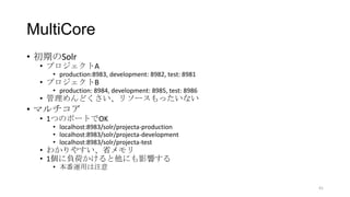 MultiCore
• 初期のSolr
• プロジェクトA
• production:8983, development: 8982, test: 8981
• プロジェクトB
• production: 8984, development: 8985, test: 8986
• 管理めんどくさい、リソースもったいない
• マルチコア
• 1つのポートでOK
• localhost:8983/solr/projecta-production
• localhost:8983/solr/projecta-development
• localhost:8983/solr/projecta-test
• わかりやすい、省メモリ
• 1個に負荷かけると他にも影響する
• 本番運用は注意
41
 