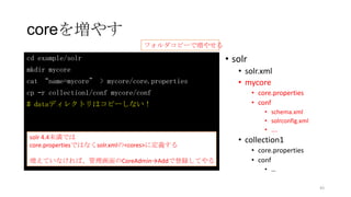 coreを増やす
• solr
• solr.xml
• mycore
• core.properties
• conf
• schema.xml
• solrconfig.xml
• ….
• collection1
• core.properties
• conf
• …
cd example/solr
mkdir mycore
cat “name=mycore” > mycore/core.properties
cp –r collection1/conf mycore/conf
# dataディレクトリはコピーしない！
solr 4.4未満では
core.propertiesではなくsolr.xmlの<cores>に定義する
増えていなければ、管理画面のCoreAdmin→Addで登録してやる
43
フォルダコピーで増やせる
 
