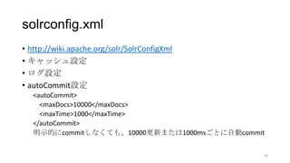 solrconfig.xml
• http://wiki.apache.org/solr/SolrConfigXml
• キャッシュ設定
• ログ設定
• autoCommit設定
<autoCommit>
<maxDocs>10000</maxDocs>
<maxTime>1000</maxTime>
</autoCommit>
明示的にcommitしなくても、10000更新または1000msごとに自動commit
44
 