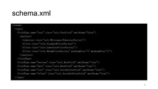schema.xml
<schema>
<types>
<fieldType name="text" class="solr.TextField" omitNorms="false">
<analyzer>
<tokenizer class="solr.WhitespaceTokenizerFactory"/>
<filter class="solr.StandardFilterFactory"/>
<filter class="solr.LowerCaseFilterFactory"/>
<filter class="solr.NGramFilterFactory" minGramSize="1" maxGramSize="1"/>
</analyzer>
</fieldType>
<fieldType name="boolean" class="solr.BoolField" omitNorms="true"/>
<fieldType name="date" class="solr.DateField" omitNorms="true"/>
<fieldType name="sint" class="solr.SortableIntField" omitNorms="true"/>
<fieldType name="sfloat" class="solr.SortableFloatField" omitNorms="true"/>
</types>
45
 