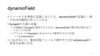 dynamicField
• フィールドを事前に定義しなくても、dynamicFieldの定義に一致
すれば自動的に作ってくれる
• Sunspotが大量に定義
• 自前SolrでSunspotを運用するときは、dynamicFieldの整合性が保たれて
いることが必須
• デフォルトのexampleにあるものとは衝突するので注意
• *_dはdate?double?
• これがないと、検索対象フィールド増やすたびにschema.xmlの
変更が必要になる
50
 