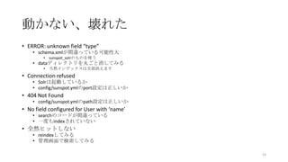 動かない、壊れた
• ERROR: unknown field “type”
• schema.xmlが間違っている可能性大
• sunspot_solrのものを使う
• dataディレクトリを丸ごと消してみる
• 当然インデックスは全部消えます
• Connection refused
• Solrは起動しているか
• config/sunspot.ymlのport設定は正しいか
• 404 Not Found
• config/sunspot.ymlのpath設定は正しいか
• No field configured for User with ‘name’
• searchのコードが間違っている
• 一度もindexされていない
• 全然ヒットしない
• reindexしてみる
• 管理画面で検索してみる
53
 