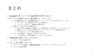 まとめ
• Sunspotを使うとすぐにSolr検索を始められる
• サーバで公開するなら最低限チェックしよう
• どのSolrを使うか（sunspot_solr, パッケージ, マニュアルダウンロード）
• アップデートや将来的なスケールにも影響する
• バージョンが古いと一部機能が制限される
• 設定ファイルはどれを使うか
• 適当に選ぶとSunspotに不適切だったり検索結果で日本語がヒットしにくかったり
• dataディレクトリはかなり膨らむので、ディスクスペースとIO負荷に注意
• ログはデフォルトだと非常に肥大化する
• ポートは何番で、coreのパスはどうするか
• この辺決めないと死活監視もアップデートもできない
• 管理画面を使えるようになろう
• デバッグには必須です
• もっと色々調べてみよう
• スケール、可用性、Tokenizer/Filter、パフォーマンスチューニング
• とっても奥が深い
56
 