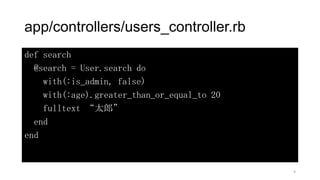 app/controllers/users_controller.rb
def search
@search = User.search do
with(:is_admin, false)
with(:age).greater_than_or_equal_to 20
fulltext “太郎”
end
end
9
 