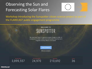 Observing the Sun and
Forecasting Solar Flares
Workshop introducing the Sunspotter citizen science project as part of
the FLARECAST public engagement programme
FLARECASThasreceivedfundingfromtheEuropeanUnion'sHorizon2020researchandinnovationprogrammeundergrantagreement640216
 