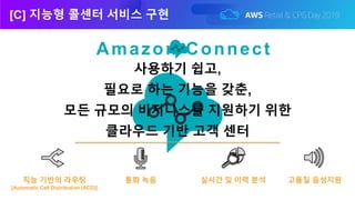 [C] 지능형 콜센터 서비스 구현
Amazon Connect
실시간 및 이력 분석직능 기반의 라우팅
[Automatic Call Distribution (ACD)]
통화 녹음 고품질 음성지원
사용하기 쉽고,
필요로 하는 기능을 갖춘,
모든 규모의 비지니스를 지원하기 위한
클라우드 기반 고객 센터
 