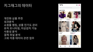 지그재그의 데이터
개인화 상품 추천
성과분석
쇼핑몰 랭킹, 상품 인기도 관리
유저 모니터링, 이상감지 기능
사용성 분석
결제 퍼널 분석
그외 각종 데이터 관련 업무
 