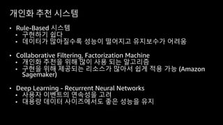 개인화 추천 시스템
• Rule-Based 시스템
• 구현하기 쉽다
• 데이터가 많아질수록 성능이 떨어지고 유지보수가 어려움
• Collaborative Filtering, Factorization Machine
• 개인화 추천을 위해 많이 사용 되는 알고리즘
• 구현을 위해 제공되는 리소스가 많아서 쉽게 적용 가능 (Amazon
Sagemaker)
• Deep Learning - Recurrent Neural Networks
• 사용자 이벤트의 연속성을 고려
• 대용량 데이터 사이즈에서도 좋은 성능을 유지
 