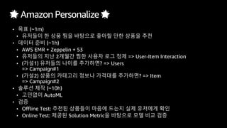 🌟 Amazon Personalize 🌟
• 목표 (~1m)
• 유저들이 한 상품 찜을 바탕으로 좋아할 만한 상품을 추천
• 데이터 준비 (~1h)
• AWS EMR + Zeppelin + S3
• 유저들의 지난 2개월간 찜한 사용자 로그 정제 => User-Item Interaction
• (가설1) 유저들의 나이를 추가하면? => Users
=> Campaign#1
• (가설2) 상품의 카테고리 정보나 가격대를 추가하면? => Item
=> Campaign#2
• 솔루션 제작 (~10h)
• 고민없이 AutoML
• 검증
• Offline Test: 추천된 상품들이 마음에 드는지 실제 유저에게 확인
• Online Test: 제공된 Solution Metric을 바탕으로 모델 비교 검증
 