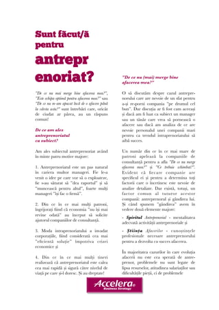 Sunt fãcut/ã 
pentru 
antrepr 
enoriat? 
”De ce nu mai merge bine afacerea mea?”, 
”Este echipa optimă pentru afacerea mea?” sau 
”De ce nu m-am apucat încă de o afacere până 
la vârsta asta?” sunt întrebări care, oricât 
de ciudat ar părea, au un răspuns 
comun! 
De ce am ales 
antreprenoriatul 
ca subiect? 
Am ales subiectul antreprenoriat având 
în minte patru motive majore: 
1. Antreprenoriatul este un pas natural 
în cariera multor manageri. Fie le-a 
venit o idee pe care vor să o exploateze, 
fie s-au săturat să ”dea raportul” și să 
”muncească pentru altul”, foarte mulți 
manageri ”își fac o firmă”. 
2. Din ce în ce mai mulți patroni, 
îngrijorați fiind că economia ”nu își mai 
revine odată” au început să solicite 
ajutorul companiilor de consultanță. 
3. Moda intraprenoriatului a invadat 
corporațiile, fiind considerată cea mai 
”eficientă soluție” împotriva crizei 
economice și 
4. Din ce în ce mai mulți tineri 
realizează că antreprenoriatul este calea 
cea mai rapidă și sigură către nivelul de 
viață pe care și-l doresc. Și au dreptate! 
”De ce nu (mai) merge bine 
afacerea mea?” 
O să discutăm despre cazul antrepre-norului 
care are nevoie de un sfat pentru 
a-și re-porni compania ”pe drumul cel 
bun”. Dar discuția ar fi fost cam aceeași 
și dacă am fi luat ca subiect un manager 
sau un tânăr care vrea să pornească o 
afacere sau dacă am analiza de ce are 
nevoie personalul unei companii mari 
pentru ca trendul intraprenoriatului să 
aibă succes. 
Un număr din ce în ce mai mare de 
patroni apelează la companiile de 
consultanță pentru a afla ”De ce nu merge 
afacerea mea?” și ”Ce trebuie schimbat?”. 
Evident că fiecare companie are 
specificul ei și pentru a determina toți 
factorii care o încetinesc este nevoie de 
analize detaliate. Dar există, totuși, un 
factor comun al tuturor acestor 
companii: antreprenorul și gândirea lui. 
Și când spunem ”gândirea” avem în 
vedere două elemente majore: 
- Spiritul Antreprenorial - mentalitatea 
adecvată activității antreprenoriale și 
- Știința Afacerilor - cunoștințele 
profesionale necesare antreprenorului 
pentru a dezvolta cu succes afacerea. 
În majoritatea cazurilor în care evoluția 
afacerii nu este cea sperată de antre-prenor, 
problemele nu sunt legate de 
lipsa resurselor, atitudinea salariaților sau 
dificultățile pieții, ci de problemele 
 