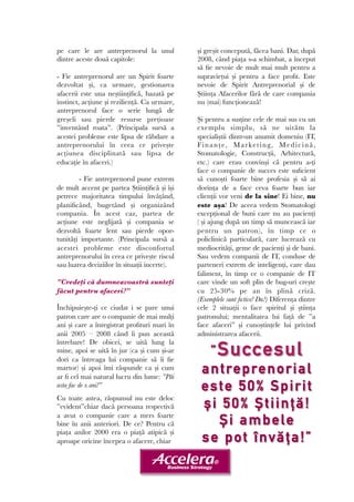 pe care le are antreprenorul la unul 
dintre aceste două capitole: 
- Fie antreprenorul are un Spirit foarte 
dezvoltat și, ca urmare, gestionarea 
afacerii este una neștiințifică, bazată pe 
instinct, acțiune și reziliență. Ca urmare, 
antreprenorul face o serie lungă de 
greșeli sau pierde resurse prețioase 
”inventând roata”. (Principala sursă a 
acestei probleme este lipsa de răbdare a 
antreprenorului în ceea ce privește 
acțiunea disciplinată sau lipsa de 
educație în afaceri.) 
- Fie antreprenorul pune extrem 
de mult accent pe partea Științifică și își 
petrece majoritatea timpului învățând, 
planificând, bugetând și organizând 
compania. În acest caz, partea de 
acțiune este neglijată și compania se 
dezvoltă foarte lent sau pierde opor-tunități 
importante. (Principala sursă a 
acestei probleme este disconfortul 
antreprenorului în ceea ce privește riscul 
sau luarea deciziilor în situații incerte). 
”Credeți că dumneavoastră sunteți 
făcut pentru afaceri?” 
Închipuiește-ți ce ciudat i se pare unui 
patron care are o companie de mai mulți 
ani și care a înregistrat profituri mari în 
anii 2005 – 2008 când îi pun această 
întrebare! De obicei, se uită lung la 
mine, apoi se uită în jur (ca și cum și-ar 
dori ca întreaga lui companie să îi fie 
martor) și apoi îmi răspunde ca și cum 
ar fi cel mai natural lucru din lume: ”Păi 
asta fac de x ani!” 
Cu toate astea, răspunsul nu este deloc 
”evident”chiar dacă persoana respectivă 
a avut o companie care a mers foarte 
bine în anii anteriori. De ce? Pentru că 
piața anilor 2000 era o piață atipică și 
aproape oricine începea o afacere, chiar 
și greșit concepută, făcea bani. Dar, după 
2008, când piața s-a schimbat, a început 
să fie nevoie de mult mai mult pentru a 
supraviețui și pentru a face profit. Este 
nevoie de Spirit Antreprenorial și de 
Știința Afacerilor fără de care compania 
nu (mai) funcționează! 
Și pentru a susține cele de mai sus cu un 
exemplu simplu, să ne uităm la 
specialiștii dintr-un anumit domeniu (IT, 
Finanț e, Ma rk e t ing, Medi c ină , 
Stomatologie, Construcții, Arhitectură, 
etc.) care erau convinși că pentru a-ți 
face o companie de succes este suficient 
să cunoști foarte bine profesia și să ai 
dorința de a face ceva foarte bun iar 
clienții vor veni de la sine! Ei bine, nu 
este așa! De aceea vedem Stomatologi 
excepțional de buni care nu au pacienți 
( și ajung după un timp să muncească iar 
pentru un patron), în timp ce o 
policlinică particulară, care lucrează cu 
mediocrități, geme de pacienți și de bani. 
Sau vedem companii de IT, conduse de 
parteneri extrem de inteligenți, care dau 
faliment, în timp ce o companie de IT 
care vinde un soft plin de bug-uri crește 
cu 25-30% pe an în plină criză. 
(Exemplele sunt fictive! Da?) Diferența dintre 
cele 2 situații o face spiritul și știința 
patronului; mentalitatea lui față de ”a 
face afaceri” și cunoștințele lui privind 
administrarea afacerii. 
”Succesul 
antreprenorial 
este 50% Spirit 
și 5 0 % Șt i i nță! 
Și ambele 
se pot învăța ! ” 
 