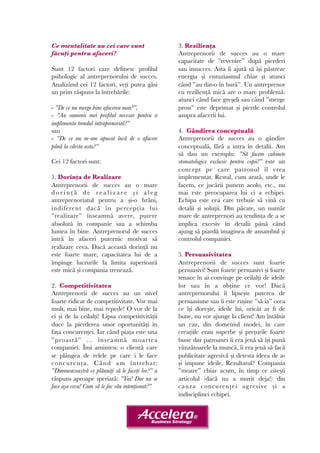 Ce mentalitate au cei care sunt 
făcuți pentru afaceri? 
Sunt 12 factori care definesc profilul 
psihologic al antreprenorului de succes. 
Analizând cei 12 factori, veți putea găsi 
un prim răspuns la întrebările: 
- ”De ce nu merge bine afacerea mea?”, 
- ”Au oamenii mei profilul necesar pentru a 
implementa trendul intraprenorial?” 
sau 
- ”De ce nu m-am apucat încă de o afacere 
până la vârsta asta?” 
Cei 12 factori sunt: 
1. Dorința de Realizare 
Antreprenorii de succes au o mare 
d o r i n ț ă d e r e a l i z a r e ș i a l e g 
antreprenoriatul pentru a și-o hrăni, 
indiferent dacă în percepția lui 
”realizare” înseamnă avere, putere 
absolută în companie sau a schimba 
lumea în bine. Antreprenorul de succes 
intră în afaceri puternic motivat să 
realizare ceva. Dacă această dorință nu 
este foarte mare, capacitatea lui de a 
împinge lucrurile la limita superioară 
este mică și compania trenează. 
2. Competitivitatea 
Antreprenorii de succes au un nivel 
foarte ridicat de competitivitate. Vor mai 
mult, mai bine, mai repede! O vor de la 
ei și de la ceilalți! Lipsa competitivității 
duce la pierderea unor oportunități în 
fața concurenței. Iar când piața este una 
”proastă” ... înseamnă moartea 
companiei. Îmi amintesc o clientă care 
se plângea de relele pe care i le face 
concurența. Când am întrebat: 
”Dumneavoastră ce plănuiți să le faceți lor?” a 
răspuns aproape speriată: ”Vai! Dar nu se 
face așa ceva! Cum să le fac rău intenționat?” 
3. Reziliența 
Antreprenorii de succes au o mare 
capacitate de ”revenire” după pierderi 
sau insucces. Asta îi ajută să își păstreze 
energia și entuziasmul chiar și atunci 
când ”au dat-o în bară”. Un antreprenor 
cu reziliență mică are o mare problemă: 
atunci când face greșeli sau când ”merge 
prost” este deprimat și pierde controlul 
asupra afacerii lui. 
4. Gândirea conceptuală 
Antreprenorii de succes au o gândire 
conceptuală, fără a intra în detalii. Am 
să dau un exemplu: ”Să facem cabinete 
stomatologice exclusiv pentru copii!” este un 
concept pe care patronul îl vrea 
implementat. Restul, cum arată, unde le 
facem, ce jucării punem acolo, etc., nu 
mai este preocuparea lui ci a echipei. 
Echipa este cea care trebuie să vină cu 
detalii și soluții. Din păcate, un număr 
mare de antreprenori au tendința de a se 
implica excesiv în detalii până când 
ajung să piardă imaginea de ansambul și 
controlul companiei. 
5. Persuasivitatea 
Antreprenorii de succes sunt foarte 
persuasivi! Sunt foarte persuasivi și foarte 
tenace în ai convinge pe ceilalți de ideile 
lor sau în a obține ce vor! Dacă 
antreprenorului îi lipsește puterea de 
persuasiune sau îi este rușine ”să ia” ceea 
ce își dorește, ideile lui, oricât ar fi de 
bune, nu vor ajunge la client! Am întâlnit 
un caz, din domeniul modei, în care 
creațiile erau superbe și prețurile foarte 
bune dar patroanei îi era jenă să își pună 
vânzătoarele la muncă, îi era jenă să facă 
publicitate agresivă și detesta ideea de a-și 
impune ideile. Rezultatul? Compania 
”moare” chiar acum, în timp ce citești 
articolul (dacă nu a murit deja!) din 
cauza concurenței agresive și a 
indisciplinei echipei. 
 