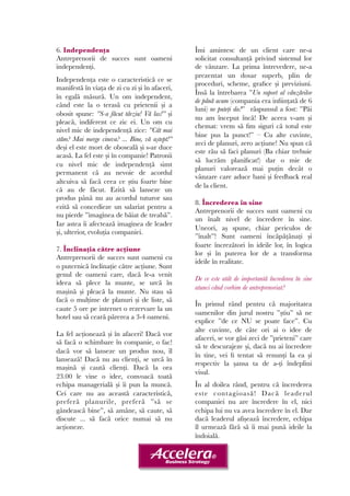6. Independența 
Antreprenorii de succes sunt oameni 
independenți. 
Independența este o caracteristică ce se 
manifestă în viața de zi cu zi și în afaceri, 
în egală măsură. Un om independent, 
când este la o terasă cu prietenii și a 
obosit spune: ”S-a făcut târziu! Vă las!” și 
pleacă, indiferent ce zic ei. Un om cu 
nivel mic de independență zice: ”Cât mai 
stăm? Mai merge cineva? ... Bine, vă aștept!” 
deși el este mort de oboseală și s-ar duce 
acasă. La fel este și în companie! Patronii 
cu nivel mic de independență simt 
permanent că au nevoie de acordul 
altcuiva să facă ceea ce știu foarte bine 
că au de făcut. Ezită să lanseze un 
produs până nu au acordul tuturor sau 
ezită să concedieze un salariat pentru a 
nu pierde ”imaginea de băiat de treabă”. 
Iar astea îi afectează imaginea de leader 
și, ulterior, evoluția companiei. 
7. Înclinația către acțiune 
Antreprenorii de succes sunt oameni cu 
o puternică înclinație către acțiune. Sunt 
genul de oameni care, dacă le-a venit 
ideea să plece la munte, se urcă în 
mașină și pleacă la munte. Nu stau să 
facă o mulțime de planuri și de liste, să 
caute 5 ore pe internet o rezervare la un 
hotel sau să ceară părerea a 3-4 oameni. 
La fel acționează și în afaceri! Dacă vor 
să facă o schimbare în companie, o fac! 
dacă vor să lanseze un produs nou, îl 
lansează! Dacă nu au clienți, se urcă în 
mașină și caută clienți. Dacă la ora 
23.00 le vine o idee, convoacă toată 
echipa managerială și îi pun la muncă. 
Cei care nu au această caracteristică, 
preferă planurile, preferă ”să se 
gândească bine”, să amâne, să caute, să 
discute ... să facă orice numai să nu 
acționeze. 
Îmi amintesc de un client care ne-a 
solicitat consultanță privind sistemul lor 
de vânzare. La prima întrevedere, ne-a 
prezentat un dosar superb, plin de 
proceduri, scheme, grafice și previziuni. 
Însă la întrebarea ”Un raport al vânzărilor 
de până acum (compania era inființată de 6 
luni) ne puteți da?” răspunsul a fost: ”Păi 
nu am început încă! De aceea v-am și 
chemat: vrem să fim siguri că totul este 
bine pus la punct!” – Cu alte cuvinte, 
zeci de planuri, zero acțiune! Nu spun că 
este rău să faci planuri (Ba chiar trebuie 
să lucrăm planificat!) dar o mie de 
planuri valorează mai puțin decât o 
vânzare care aduce bani și feedback real 
de la client. 
8. Încrederea în sine 
Antreprenorii de succes sunt oameni cu 
un înalt nivel de încredere în sine. 
Uneori, aș spune, chiar periculos de 
”înalt”! Sunt oameni încăpățânați și 
foarte încrezători în ideile lor, în logica 
lor și în puterea lor de a transforma 
ideile în realitate. 
De ce este atât de importantă încrederea în sine 
atunci când vorbim de antreprenoriat? 
În primul rând pentru că majoritatea 
oamenilor din jurul nostru ”știu” să ne 
explice ”de ce NU se poate face”. Cu 
alte cuvinte, de câte ori ai o idee de 
afaceri, se vor găsi zeci de ”prieteni” care 
să te descurajeze și, dacă nu ai încredere 
în tine, vei fi tentat să renunți la ea și 
respectiv la șansa ta de a-ți îndeplini 
visul. 
În al doilea rând, pentru că încrederea 
este contagioasă! Dacă leaderul 
companiei nu are încredere în el, nici 
echipa lui nu va avea încredere în el. Dar 
dacă leaderul afișează încredere, echipa 
îl urmează fără să îi mai pună ideile la 
îndoială. 
 