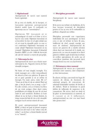 9. Optimismul 
Antreprenorii de succes sunt oameni 
foarte optimiști. 
Și aș vrea să clarific, de la început, ce 
înseamnă optimism antreprenorial 
fiindcă multă lume îl confundă cu 
ignoranța sau cu ”automințirea”. 
Optimi sm NU înseamnă să te 
autoamăgești că totul va fi bine și să te 
lași în voia sorții. Optimist înseamnă să 
ai încredere în tine că vei găsi soluții sau 
că vei reuși în situațiile grele cu care te 
vei confrunta! Optimism înseamnă să 
cauți soluții! Optimism înseamnă să nu 
renunți! Optimism înseamnă Colonelul 
Sanders (KFC) și cele 1.000 de încercări 
ale sale de vânzare a rețetei de pui prăjit. 
10. Toleranța la risc 
Antreprenorii de succes au o foarte mare 
toleranță la risc. Suportă extrem de bine 
situațiile nesigure. 
Să luăm cel mai simplu exemplu: Un 
tânăr manager are o idee extraordinară 
de afaceri și îmi cere părerea. Îi spun că 
mi se pare genială și că ar trebui să 
înceapă. Cu toate astea, ezită. De ce? 
”Acum am de bine de rău un salariu! Dacă mă 
apuc și îmi fac firmă și nu va merge, ce fac?” 
Cu alte cuvinte, ceea ce îl ținea era frica 
de un venit nesigur chiar dacă exista 
posibilitatea să câștige de sute de ori mai 
mult în anii următori. Evident că l-am 
sfătuit să nu își facă o firmă fiindcă, în 
timp, teama lui față de risc și de situațiile 
nesigure l-ar fi stresat extrem de tare. 
Pe scurt: antreprenoriatul înseamnă 
RISC și dacă nu poți să dormi noaptea 
fiindcă nu știi exact ce îți ”aduce ziua de 
mîine”, nu îți face o firmă fiindcă stresul 
te va ”omorâ”. 
11. Disciplina personală 
Antreprenorii de succes sunt oameni 
disciplinați. 
Și în acest caz trebuie să clarificăm, de la 
bun început termenul de disciplină 
pentru că nu aș vrea să îl confundăm cu 
politețe, eleganță sau ordine. 
Disciplina personală este capacitatea 
individului de a-și autoimpune să facă 
ceea ce știe că trebuie să facă. Și asta, 
indiferent de chef, emoții, energie sau 
stare de sănătate. Antreprenorul de 
succes are puterea de a zâmbi oricărui 
client dacă are interesul să îi vândă, are 
puterea de a se urca în mașină să se ducă 
până în celălalt capăt al țării dacă trebuie 
să verifice operațiunea de acolo sau să 
concedieze jumătate din personal dacă 
situația firmei nu este cea mai fericită. 
12. Orientarea către oameni 
Antreprenorii de succes au o puternică 
orientare către oameni, către relaționare 
și către interacțiune. 
În afaceri, de fapt, cam totul este legat de 
oameni: de clienți, de furnizori, de 
salariații proprii, de concurenți, de 
salariații instituțiilor statului, de bresle, și 
de cluburi. Totul se învârtește în jurul 
ideilor de influență, de negociere și de 
comunicare. De aceea, dacă nu simți că 
îți place să interacționezi cu oamenii, să 
î i cunoș t i ș i s ă î i influenț e z i , 
antreprenoriatul nu este cea mai bună 
idee pentru tine! 
 