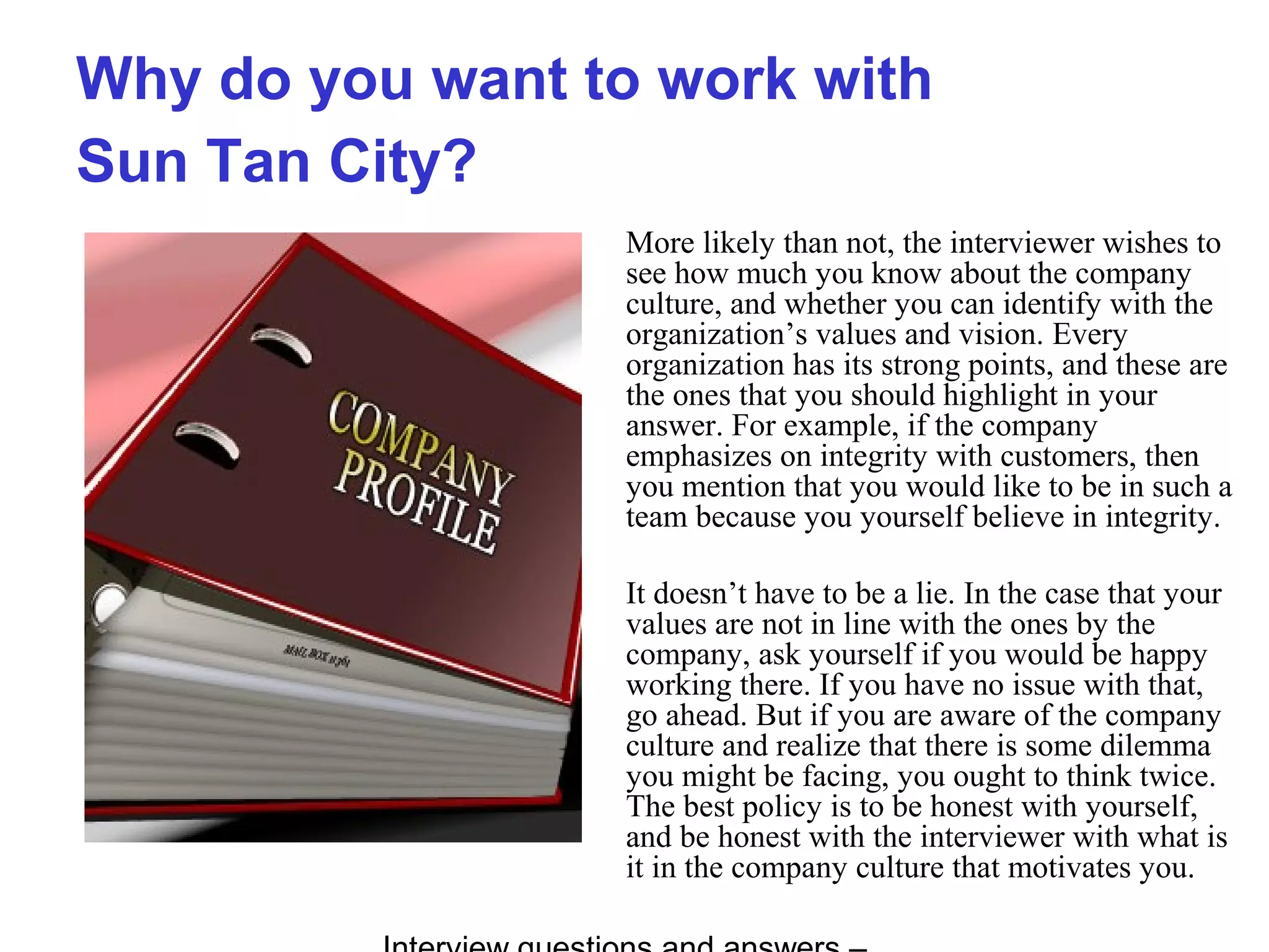 Why do you want to work with
Sun Tan City?
More likely than not, the interviewer wishes to
see how much you know about the company
culture, and whether you can identify with the
organization’s values and vision. Every
organization has its strong points, and these are
the ones that you should highlight in your
answer. For example, if the company
emphasizes on integrity with customers, then
you mention that you would like to be in such a
team because you yourself believe in integrity.
It doesn’t have to be a lie. In the case that your
values are not in line with the ones by the
company, ask yourself if you would be happy
working there. If you have no issue with that,
go ahead. But if you are aware of the company
culture and realize that there is some dilemma
you might be facing, you ought to think twice.
The best policy is to be honest with yourself,
and be honest with the interviewer with what is
it in the company culture that motivates you.
 