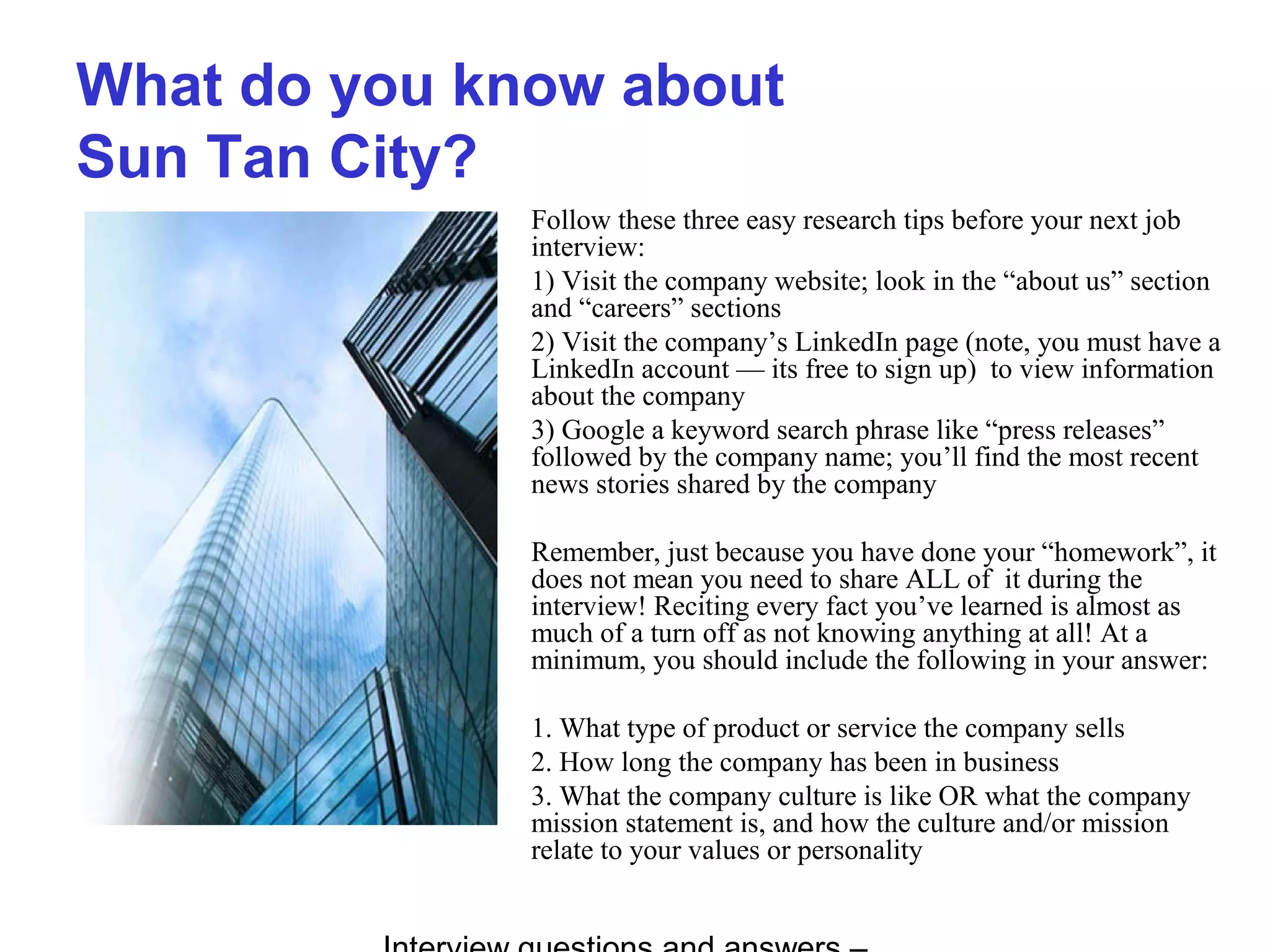What do you know about
Sun Tan City?
Follow these three easy research tips before your next job
interview:
1) Visit the company website; look in the “about us” section
and “careers” sections
2) Visit the company’s LinkedIn page (note, you must have a
LinkedIn account — its free to sign up) to view information
about the company
3) Google a keyword search phrase like “press releases”
followed by the company name; you’ll find the most recent
news stories shared by the company
Remember, just because you have done your “homework”, it
does not mean you need to share ALL of it during the
interview! Reciting every fact you’ve learned is almost as
much of a turn off as not knowing anything at all! At a
minimum, you should include the following in your answer:
1. What type of product or service the company sells
2. How long the company has been in business
3. What the company culture is like OR what the company
mission statement is, and how the culture and/or mission
relate to your values or personality
 