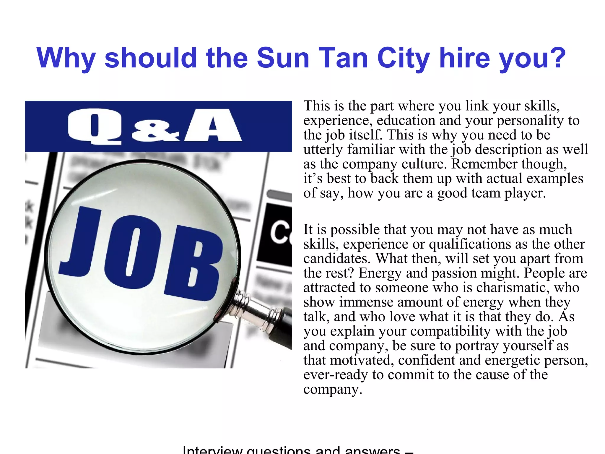 Why should the Sun Tan City hire you?
This is the part where you link your skills,
experience, education and your personality to
the job itself. This is why you need to be
utterly familiar with the job description as well
as the company culture. Remember though,
it’s best to back them up with actual examples
of say, how you are a good team player.
It is possible that you may not have as much
skills, experience or qualifications as the other
candidates. What then, will set you apart from
the rest? Energy and passion might. People are
attracted to someone who is charismatic, who
show immense amount of energy when they
talk, and who love what it is that they do. As
you explain your compatibility with the job
and company, be sure to portray yourself as
that motivated, confident and energetic person,
ever-ready to commit to the cause of the
company.
 