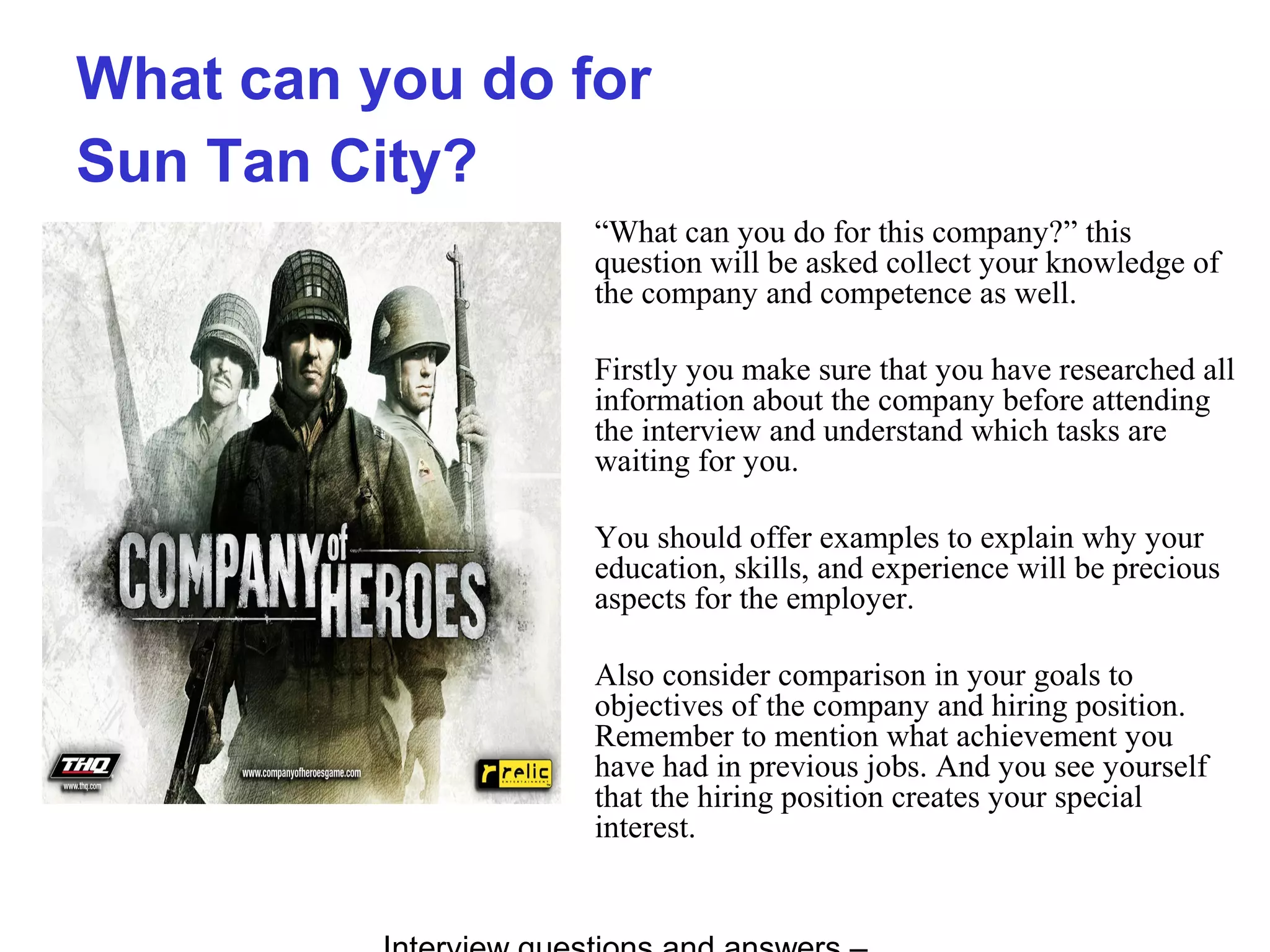 What can you do for
Sun Tan City?
“What can you do for this company?” this
question will be asked collect your knowledge of
the company and competence as well.
Firstly you make sure that you have researched all
information about the company before attending
the interview and understand which tasks are
waiting for you.
You should offer examples to explain why your
education, skills, and experience will be precious
aspects for the employer.
Also consider comparison in your goals to
objectives of the company and hiring position.
Remember to mention what achievement you
have had in previous jobs. And you see yourself
that the hiring position creates your special
interest.
 