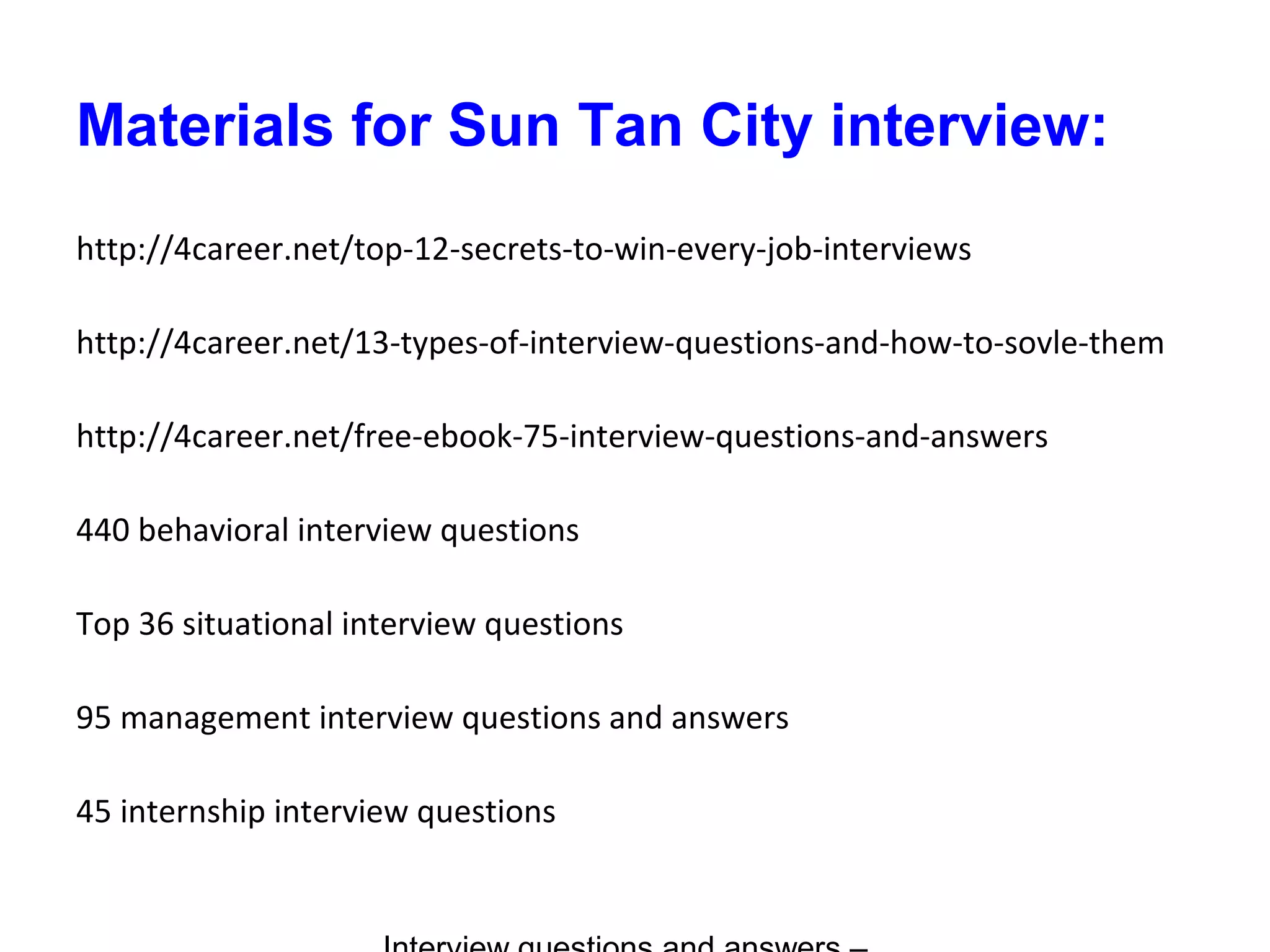 Materials for Sun Tan City interview:
http://4career.net/top-12-secrets-to-win-every-job-interviews
http://4career.net/13-types-of-interview-questions-and-how-to-sovle-them
http://4career.net/free-ebook-75-interview-questions-and-answers
440 behavioral interview questions
Top 36 situational interview questions
95 management interview questions and answers
45 internship interview questions
 