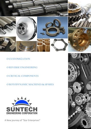 1 | P a g e
SUNTECH ENGINEERING CORPORATIOPN
Beyond The Limit
A NEW JOURNI OF “STAR ENTERPRISES”
O CUSTOMIZATION
O REVERSE ENGINEERING
O CRITICAL COMPONENTS
O ROTODYNAMIC MACHINES & SPARES
A New journey of “Star Enterprises”
 