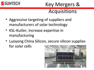 Key Mergers &
Acquisitions
• Aggressive targeting of suppliers and
manufacturers of solar technology
• KSL-Kutler, increase expertise in
manufacturing
• Luoyong China Silicon, secure silicon supplies
for solar cells
 