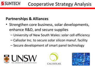 Cooperative Strategy Analysis
Partnerships & Alliances
• Strengthen core business, solar developments,
enhance R&D, and secure supplies
– University of New South Wales: solar cell efficiency
– Calisolar Inc. to secure solar silicon manuf. facility
– Secure development of smart panel technology
 