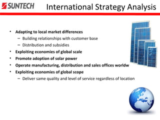 International Strategy Analysis
• Adapting to local market differences
– Building relationships with customer base
– Distribution and subsidies
• Exploiting economies of global scale
• Promote adoption of solar power
• Operate manufacturing, distribution and sales offices worldwide
• Exploiting economies of global scope
– Deliver same quality and level of service regardless of location
 