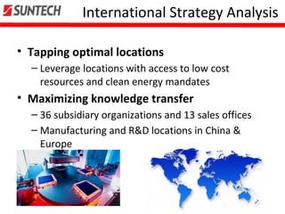 International Strategy Analysis
• Tapping optimal locations
– Leverage locations with access to low cost
resources and clean energy mandates
• Maximizing knowledge transfer
– 36 subsidiary organizations and 13 sales offices
– Manufacturing and R&D locations in China &
Europe
 