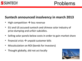 Problems
Suntech announced insolvency in march 2013
• High competition  less revenue
• EU and US accused suntech and chinese solar industry of
price dumping and unfair subsidies.
• Selling solar panels below costs in order to gain market share
• financial crisis  unpaid customer bills
• Miscalculation on ROI (bonds for investors)
• Thought globally, did not act locally
 