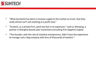 • “What (Suntech) has done is increase supply to the market so much, that they
really almost can’t sell anything at a profit now,”
• “Suntech, as a private firm, went too fast in its expansion,” said Liu Wenping, a
partner in Shanghai-based solar investment consulting firm Sapphire Capital.
• “The founder, with the role of scientist-entrepreneur, didn’t have the experience
to manage such a big company with tens of thousands of workers.”
 