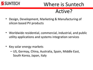 Where is Suntech
Active?
• Design, Development, Marketing & Manufacturing of
silicon based PV products
• Worldwide residential, commercial, industrial, and public
utility applications and systems integration services
• Key solar energy markets
– US, Germay, China, Australia, Spain, Middle East,
South Korea, Japan, Italy
 