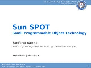 Sun SPOT
           Small Programmable Object Technology
            L
             o
           Stefano Sanna
           Senior Engineer & Java ME Tech Lead @ beeweeb technologies



           http://www.gerdavax.it



Stefano Sanna, Sun SPOT
                                                                        1
Sun Technology Day 2008, Cagliari, 13 Giugno 2008