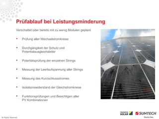 Prüfablauf bei Leistungsminderung
                 Verschattet oder bereits mit zu wenig Modulen geplant

                     Prüfung aller Wechselstromkreise

                     Durchgängikeit der Schutz und
                      Potentialausgleichsleiter

                     Polaritätsprüfung der einzelnen Strings

                     Messung der Leerlaufspannung aller Strings

                     Messung des Kurzschlussstromes

                     Isolationswiderstand der Gleichstromkreise

                     Funktionsprüfungen und Besichtigen aller
                      PV Kombinationen




All Rights Reserved                                                      Source Iliou
 