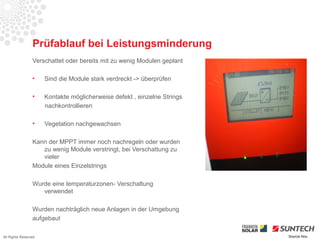 Prüfablauf bei Leistungsminderung
                 Verschattet oder bereits mit zu wenig Modulen geplant

                 •    Sind die Module stark verdreckt -> überprüfen

                 •    Kontakte möglicherweise defekt , einzelne Strings
                      nachkontrollieren

                 •    Vegetation nachgewachsen

                 Kann der MPPT immer noch nachregeln oder wurden
                    zu wenig Module verstringt, bei Verschattung zu
                    vieler
                 Module eines Einzelstrings

                 Wurde eine temperaturzonen- Verschaltung
                    verwendet

                 Wurden nachträglich neue Anlagen in der Umgebung
                 aufgebaut

All Rights Reserved                                                       Source Iliou
 