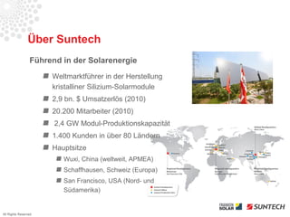 Über Suntech
                 Führend in der Solarenergie
                      Weltmarktführer in der Herstellung
                      kristalliner Silizium-Solarmodule
                      2,9 bn. $ Umsatzerlös (2010)
                      20.200 Mitarbeiter (2010)
                       2,4 GW Modul-Produktionskapazität
                      1.400 Kunden in über 80 Ländern
                      Hauptsitze
                         Wuxi, China (weltweit, APMEA)
                         Schaffhausen, Schweiz (Europa)
                         San Francisco, USA (Nord- und
                         Südamerika)


All Rights Reserved
 