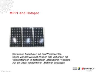MPPT and Hotspot




                      Bei Infrarot Aufnahmen auf den Winkel achten
                      Sonne wandert wie auch Wolken falls vorhanden mit
                      Verschattungen im Nahbereich „produzieren “Hotspots
                      Auf ein Modul konzentrieren , Rahmen auslassen


All Rights Reserved                                                         Source Iliou
 