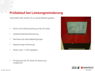 Prüfablauf bei Leistungsminderung
                 Verschattet oder bereits mit zu wenig Modulen geplant




                 •    Sicht und Funktionsprüfung auf der AC Seite

                 •    Isolationswiderstandsmessung

                 •    Nachweis der Abschaltbedingungen

                 •    Niederohmige Verbindung

                 •    Werte unter <1 Ohm gegeben




                 •    Einspeisung der AC Seite mit Spannung
                      vergleichen


All Rights Reserved                                                      Source Iliou
 