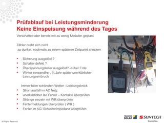 Prüfablauf bei Leistungsminderung
                 Keine Einspeisung während des Tages
                 Verschattet oder bereits mit zu wenig Modulen geplant

                 Zähler dreht sich nicht
                 zu dunkel, nochmals zu einem späteren Zeitpunkt checken

                      Sicherung ausgelöst ?
                      Schalter defekt ?
                      Überspannungsleiter ausgelöst? ->über Erde
                      Winter einwandfrei , ½ Jahr später unerklärlicher
                       Leistungseinbruch

                      Immer beim schönsten Wetter –Leistungsknick
                      Stromausfall im AC Netz
                      unerklärlicher Iso Fehler – Kontakte überprüfen
                      Stränge einzeln mit WR überprüfen
                      Fehlermeldungen überprüfen ( WR )
                      Fehler im AC/ Schleifenimpedanz überprüfen


All Rights Reserved                                                        Source Iliou
 