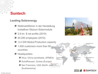 Suntech
                 Leading Solarenergy
                      Weltmarktführer in der Herstellung
                      kristalliner Silizium-Solarmodule
                      2,9 bn. $ net profits (2010)
                      20.200 employees (2010)
                      2,4 GW Modul-Production capacity
                      1.400 customers more than 80
                      countries
                      Headquarters
                         Wuxi, China (worldwide, APMEA)
                         Schaffhausen, Suisse (Europe)
                         San Francisco, USA (North- and
                         Southamerica)
All Rights Reserved
 