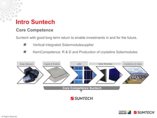 Intro Suntech
                 Core Competence
                 Suntech with good long term return to enable investments in and for the future.

                                   Vertical integrated Solarmodulesupplier

                                   KernCompetence: R & D and Production of crystaline Solarmodules


                      Solar Silicium      Ingots & Wafers      cells         Solar Modules   Installations & Sales




All Rights Reserved
 