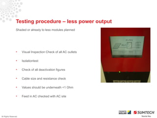 Testing procedure – less power output
                 Shaded or already to less modules planned




                 •    Visual Inspection Check of all AC outlets

                 •    Isolationtest

                 •    Check of all deactivation figures

                 •    Cable size and resistance check

                 •    Values should be underneath <1 Ohm

                 •    Feed in AC checked with AC site




All Rights Reserved                                               Source Iliou
 