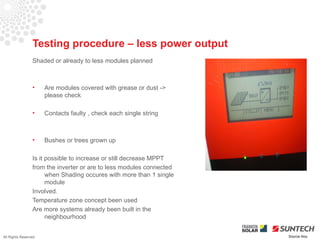 Testing procedure – less power output
                 Shaded or already to less modules planned



                 •    Are modules covered with grease or dust ->
                      please check

                 •    Contacts faulty , check each single string



                 •    Bushes or trees grown up

                 Is it possible to increase or still decrease MPPT
                 from the inverter or are to less modules connected
                       when Shading occures with more than 1 single
                       module
                 Involved.
                 Temperature zone concept been used
                 Are more systems already been built in the
                       neighbourhood


All Rights Reserved                                                   Source Iliou
 